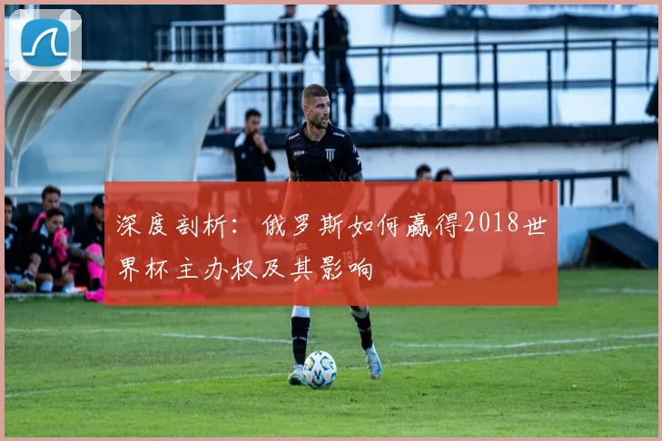 深度剖析：俄罗斯如何赢得2018世界杯主办权及其影响